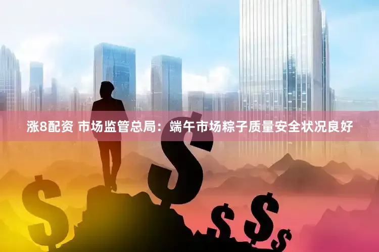 涨8配资 市场监管总局：端午市场粽子质量安全状况良好