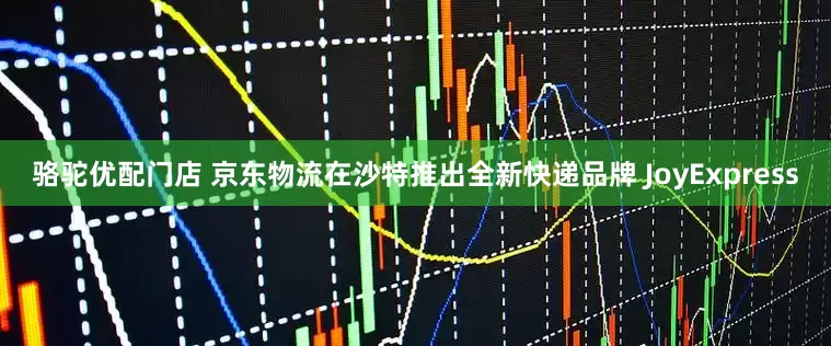骆驼优配门店 京东物流在沙特推出全新快递品牌 JoyExpress