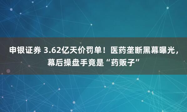 申银证券 3.62亿天价罚单！医药垄断黑幕曝光，幕后操盘手竟是“药贩子”