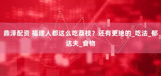 鼎泽配资 福建人都这么吃荔枝？还有更绝的_吃法_郁达夫_食物
