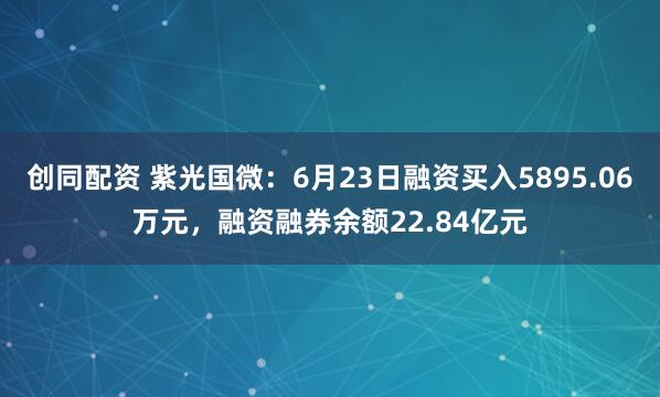 创同配资 紫光国微：6月23日融资买入5895.06万元，融资融券余额22.84亿元