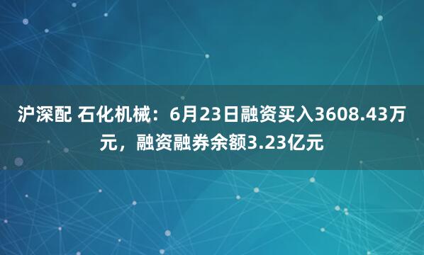 沪深配 石化机械：6月23日融资买入3608.43万元，融资融券余额3.23亿元
