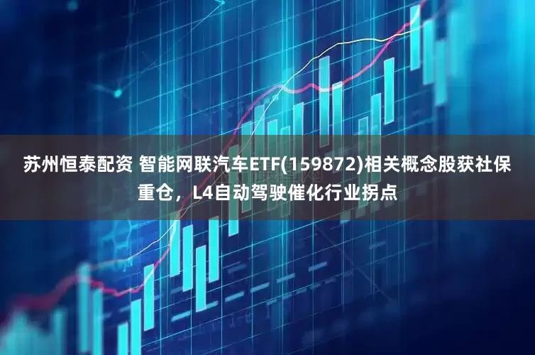 苏州恒泰配资 智能网联汽车ETF(159872)相关概念股获社保重仓，L4自动驾驶催化行业拐点