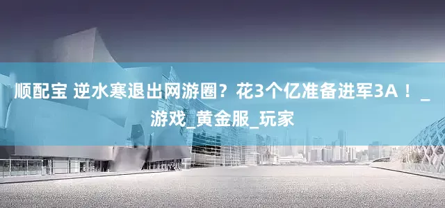 顺配宝 逆水寒退出网游圈？花3个亿准备进军3A ！_游戏_黄金服_玩家