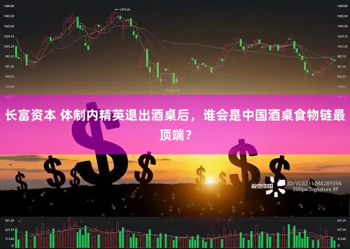 长富资本 体制内精英退出酒桌后，谁会是中国酒桌食物链最顶端？