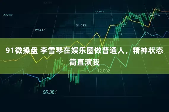 91微操盘 李雪琴在娱乐圈做普通人，精神状态简直演我