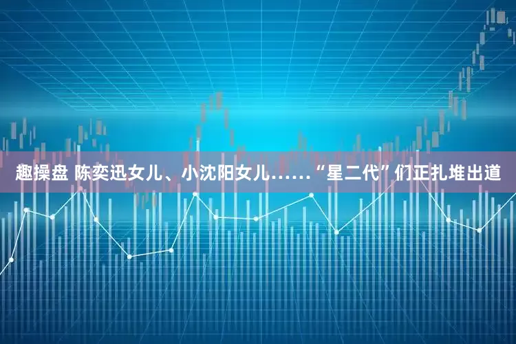 趣操盘 陈奕迅女儿、小沈阳女儿……“星二代”们正扎堆出道