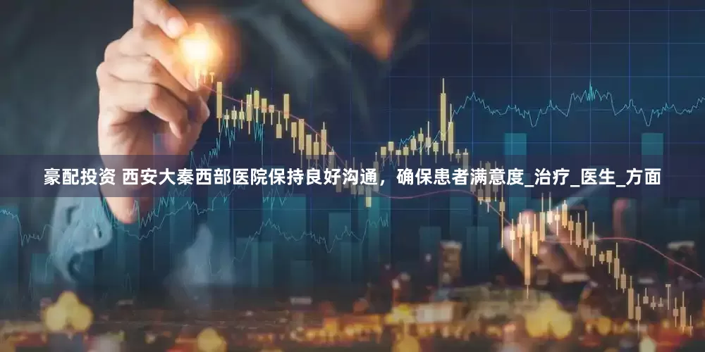 豪配投资 西安大秦西部医院保持良好沟通，确保患者满意度_治疗_医生_方面