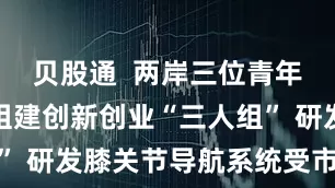 贝股通  两岸三位青年博士自发组建创新创业“三人组” 研发膝关节导航系统受市场青睐