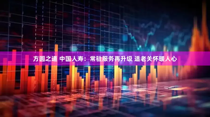 方圆之道 中国人寿:常驻服务再升级 适老关怀暖人心