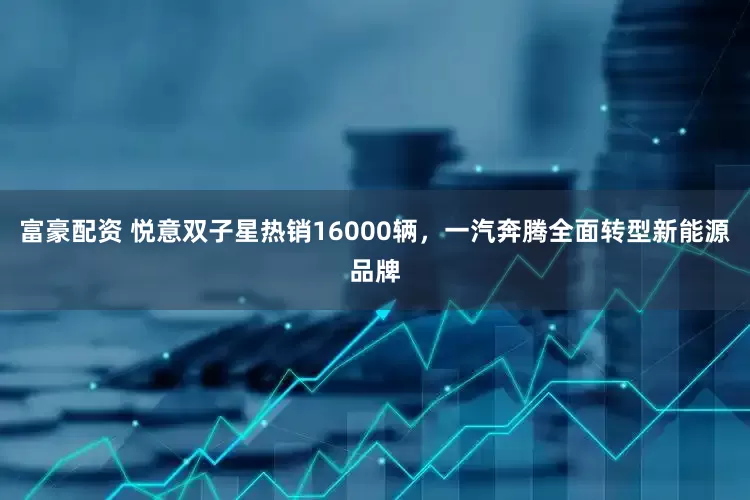 富豪配资 悦意双子星热销16000辆，一汽奔腾全面转型新能源品牌