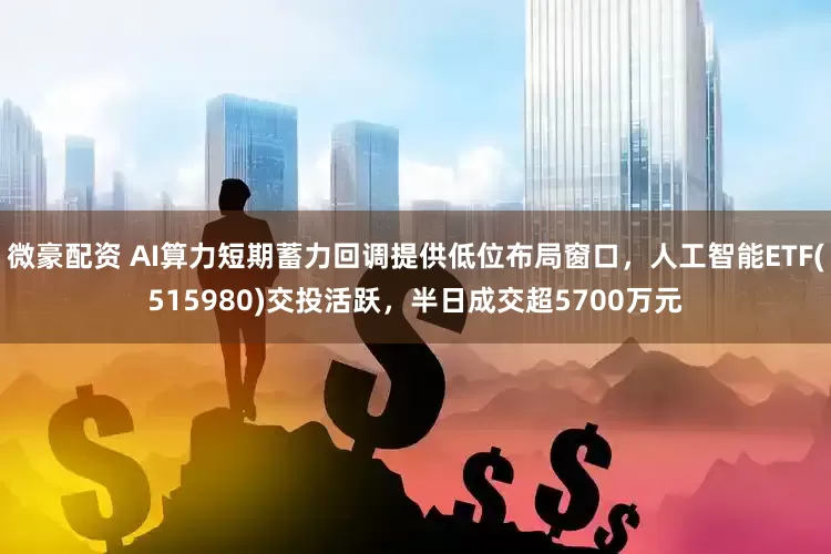 微豪配资 AI算力短期蓄力回调提供低位布局窗口，人工智能ETF(515980)交投活跃，半日成交超5700万元