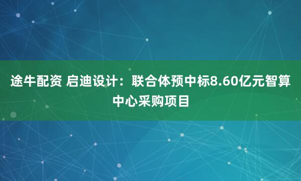 途牛配资 启迪设计：联合体预中标8.60亿元智算中心采购项目