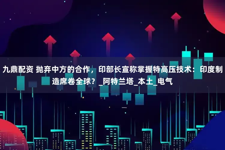 九鼎配资 抛弃中方的合作，印部长宣称掌握特高压技术：印度制造席卷全球？_阿特兰塔_本土_电气