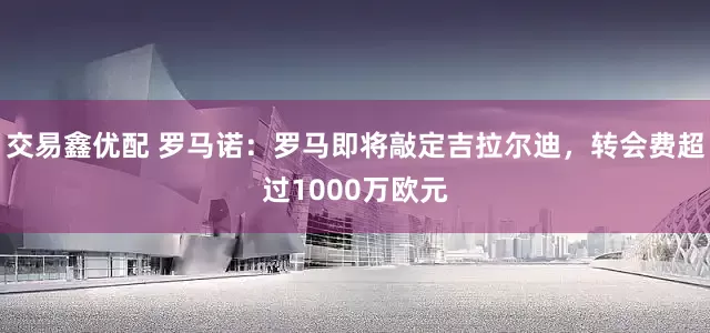 交易鑫优配 罗马诺：罗马即将敲定吉拉尔迪，转会费超过1000万欧元