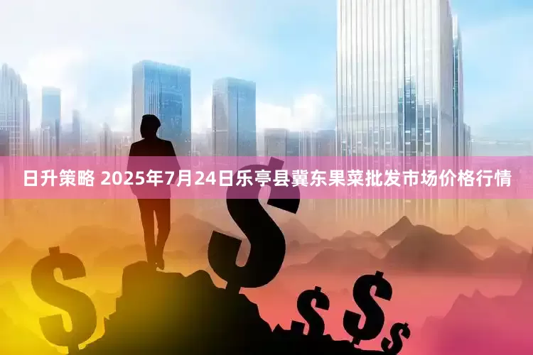 日升策略 2025年7月24日乐亭县冀东果菜批发市场价格行情