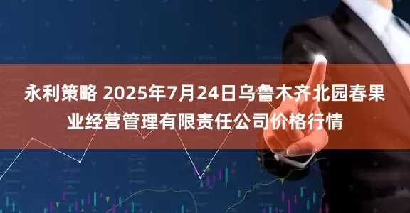永利策略 2025年7月24日乌鲁木齐北园春果业经营管理有限责任公司价格行情