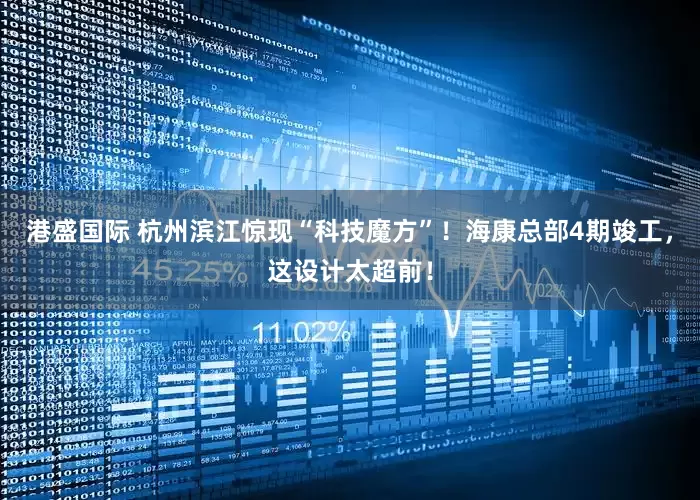 港盛国际 杭州滨江惊现“科技魔方”！海康总部4期竣工，这设计太超前！
