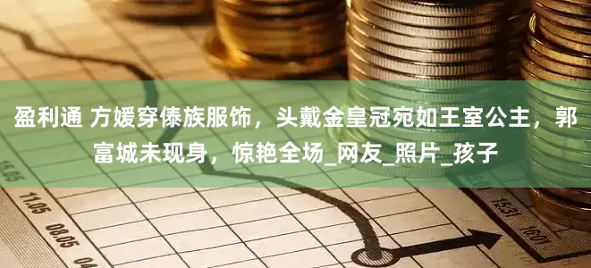 盈利通 方媛穿傣族服饰，头戴金皇冠宛如王室公主，郭富城未现身，惊艳全场_网友_照片_孩子