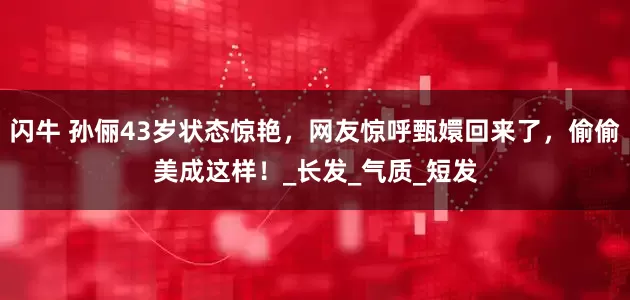 闪牛 孙俪43岁状态惊艳，网友惊呼甄嬛回来了，偷偷美成这样！_长发_气质_短发