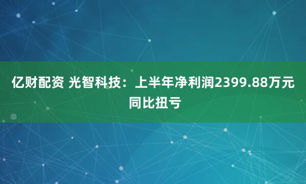 亿财配资 光智科技：上半年净利润2399.88万元 同比扭亏