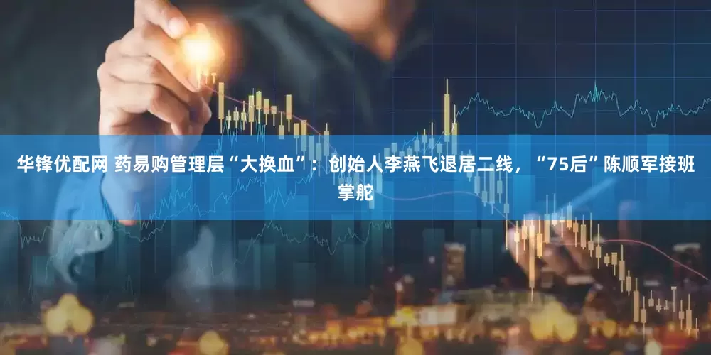 华锋优配网 药易购管理层“大换血”：创始人李燕飞退居二线，“75后”陈顺军接班掌舵