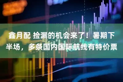 鑫月配 捡漏的机会来了！暑期下半场，多条国内国际航线有特价票