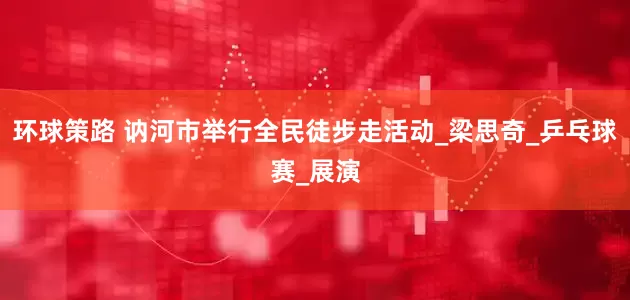 环球策路 讷河市举行全民徒步走活动_梁思奇_乒乓球赛_展演
