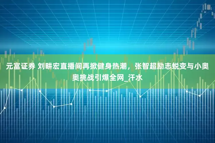 元富证券 刘畊宏直播间再掀健身热潮，张智超励志蜕变与小奥奥挑战引爆全网_汗水