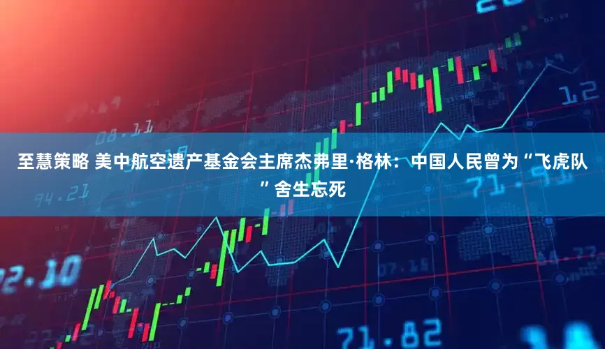 至慧策略 美中航空遗产基金会主席杰弗里·格林：中国人民曾为“飞虎队”舍生忘死
