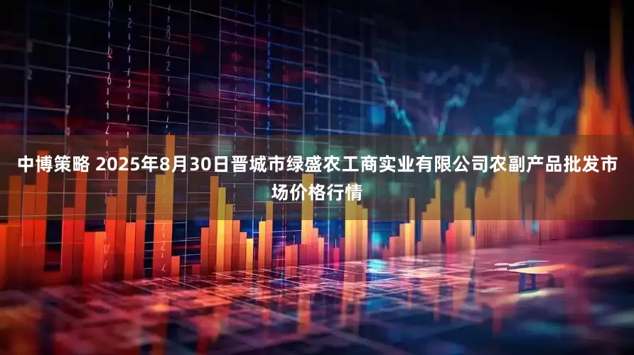 中博策略 2025年8月30日晋城市绿盛农工商实业有限公司农副产品批发市场价格行情