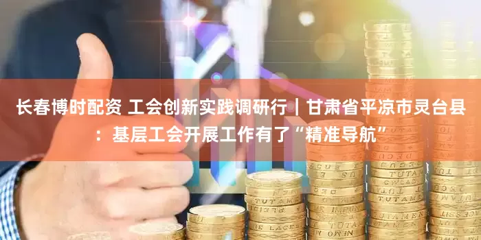 长春博时配资 工会创新实践调研行｜甘肃省平凉市灵台县：基层工会开展工作有了“精准导航”