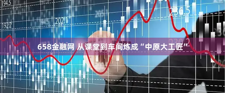 658金融网 从课堂到车间炼成“中原大工匠”