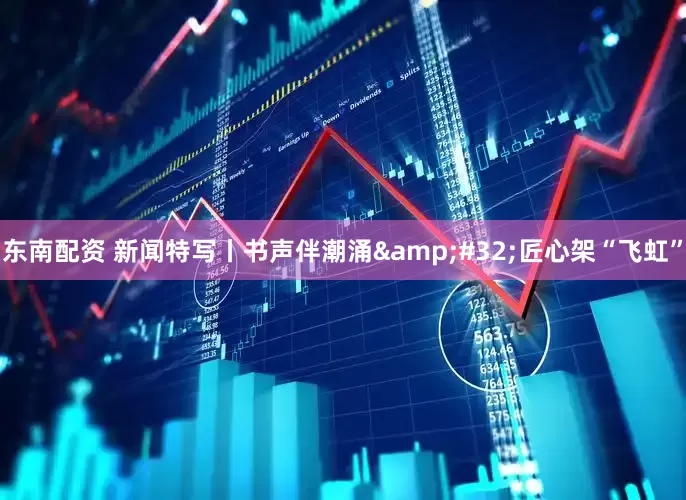 东南配资 新闻特写丨书声伴潮涌&#32;匠心架“飞虹”