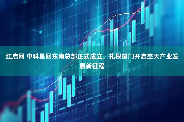 红启网 中科星图东南总部正式成立，扎根厦门开启空天产业发展新征程