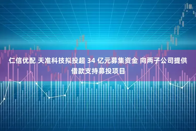 仁信优配 天准科技拟投超 34 亿元募集资金 向两子公司提供借款支持募投项目