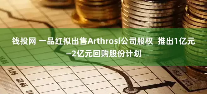 钱投网 一品红拟出售Arthrosi公司股权  推出1亿元—2亿元回购股份计划