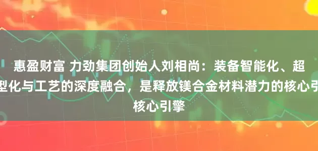 惠盈财富 力劲集团创始人刘相尚：装备智能化、超大型化与工艺的深度融合，是释放镁合金材料潜力的核心引擎