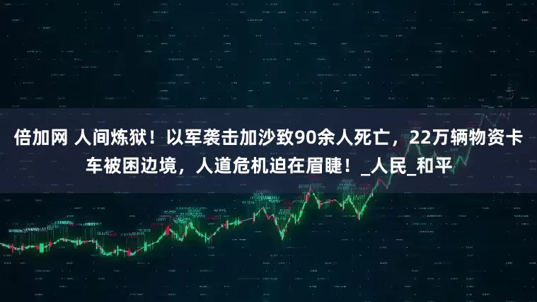 倍加网 人间炼狱!以军袭击加沙致90余人死亡,22万辆物资卡车被困边境,人道危机迫在眉睫!_人民_和平