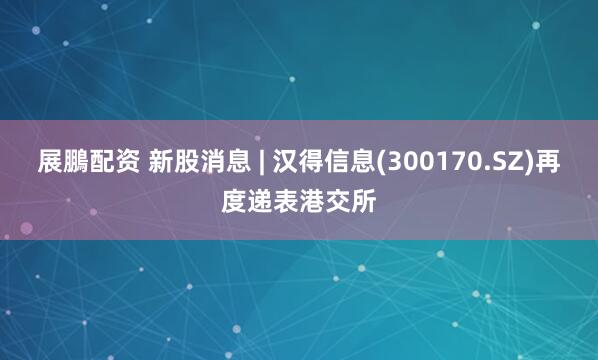 展鵬配资 新股消息 | 汉得信息(300170.SZ)再度递表港交所